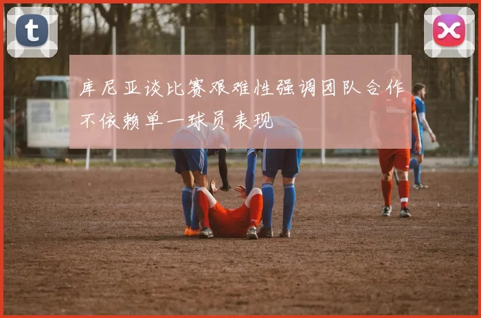 库尼亚谈比赛艰难性强调团队合作不依赖单一球员表现