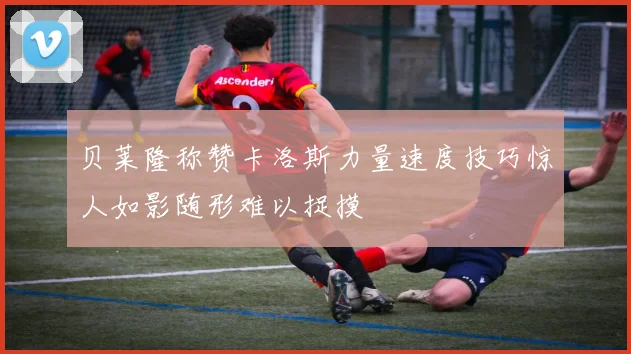 贝莱隆称赞卡洛斯力量速度技巧惊人如影随形难以捉摸