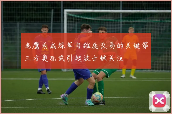 老鹰或成绿军与雄鹿交易的关键第三方奥孔武引起波士顿关注